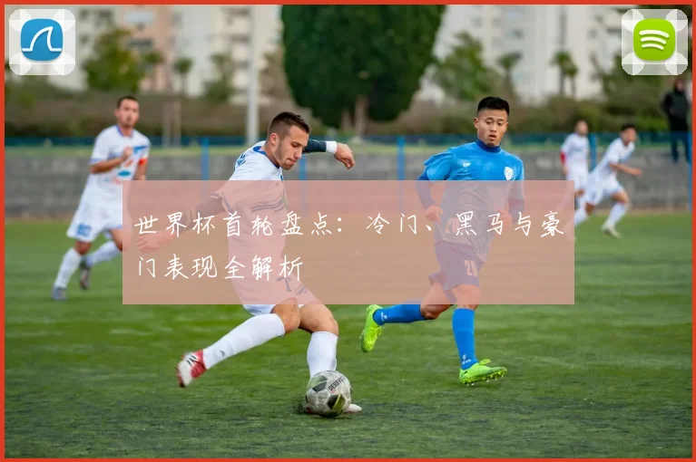 世界杯首轮盘点：冷门、黑马与豪门表现全解析