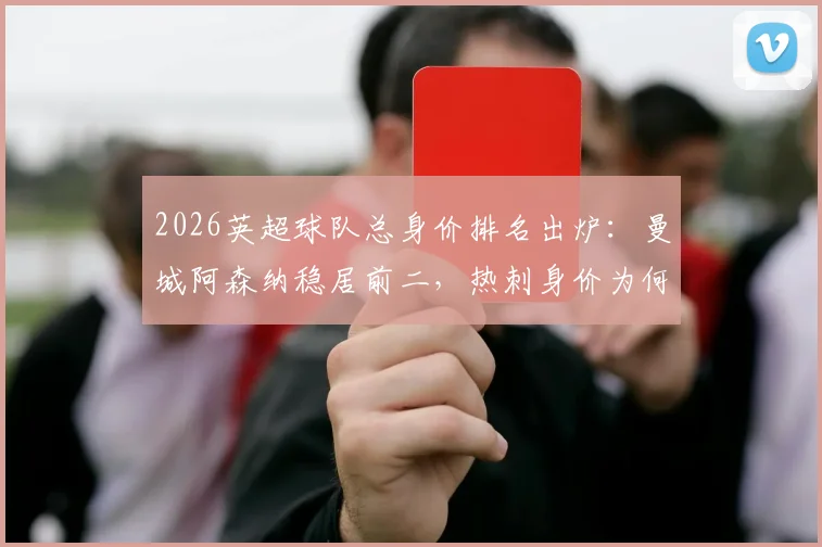 2026英超球队总身价排名出炉:曼城阿森纳稳居前二,热刺身价为何跌幅最大?附各队详细解析