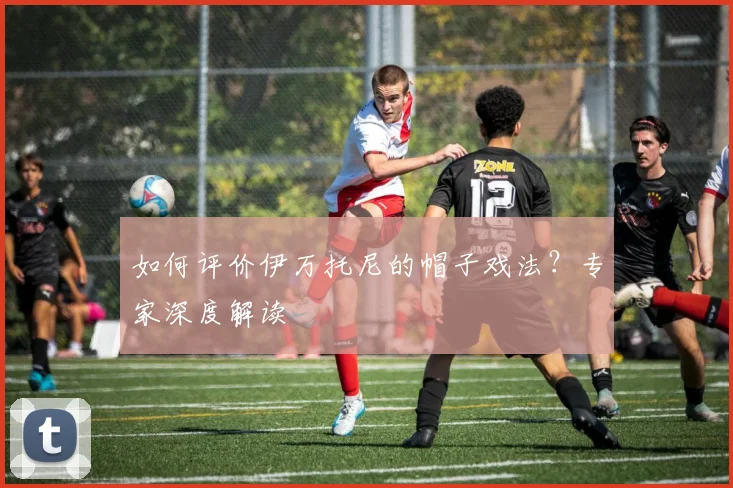 如何评价伊万托尼的帽子戏法？专家深度解读