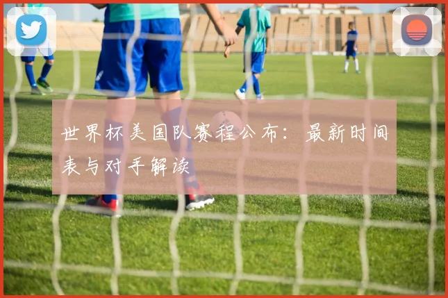 世界杯美国队赛程公布:最新时间表与对手解读