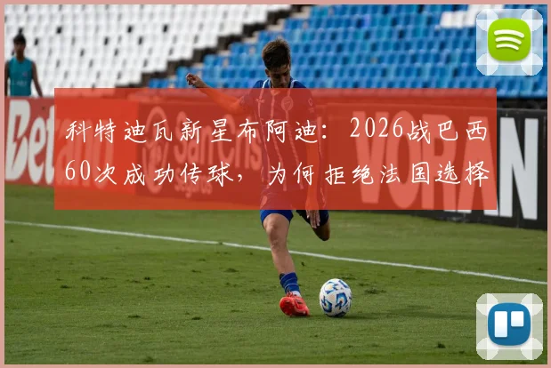 科特迪瓦新星布阿迪：2026战巴西60次成功传球，为何拒绝法国选择祖国？技术特点与未来前景分析