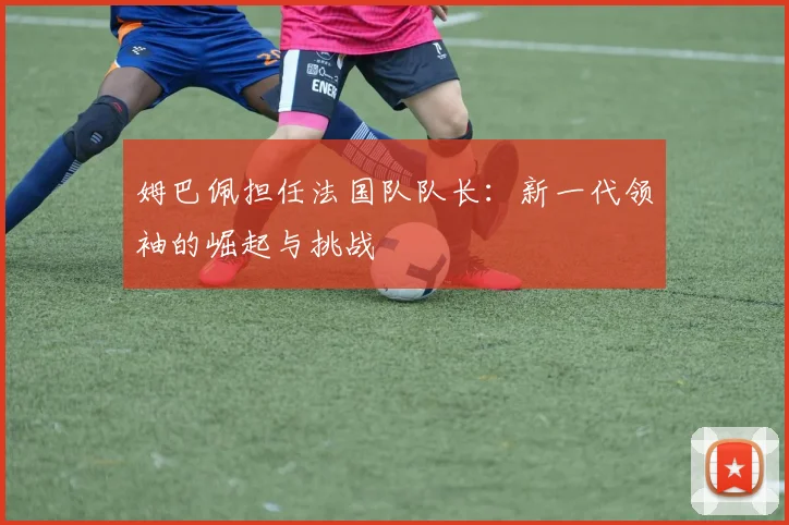 姆巴佩担任法国队队长：新一代领袖的崛起与挑战