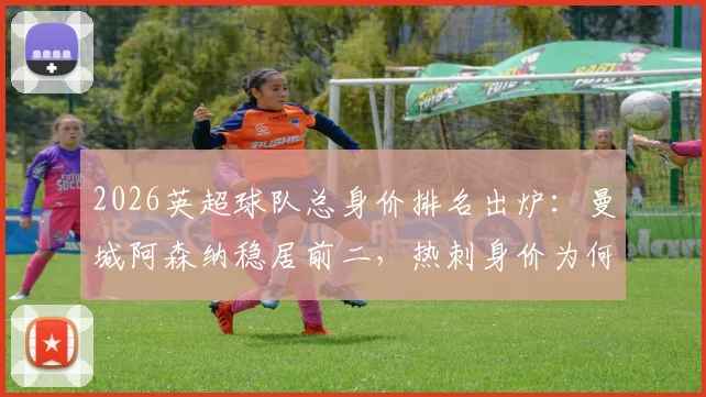 2026英超球队总身价排名出炉：曼城阿森纳稳居前二，热刺身价为何跌幅最大？附各队详细解析
