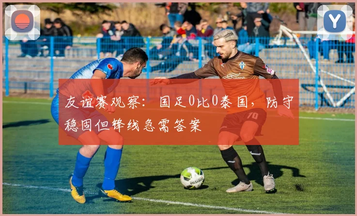 友谊赛观察：国足0比0泰国，防守稳固但锋线急需答案