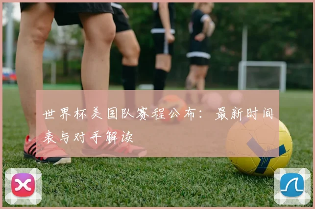 世界杯美国队赛程公布：最新时间表与对手解读